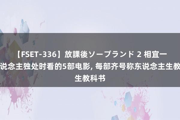 【FSET-336】放課後ソープランド 2 相宜一个东说念主独处时看的5部电影， 每部齐号称东说念主生教科书