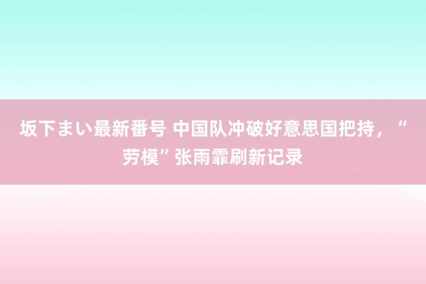 坂下まい最新番号 中国队冲破好意思国把持，“劳模”张雨霏刷新记录