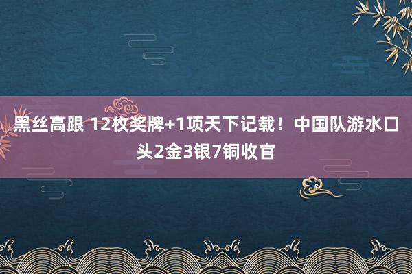 黑丝高跟 12枚奖牌+1项天下记载！中国队游水口头2金3银7铜收官