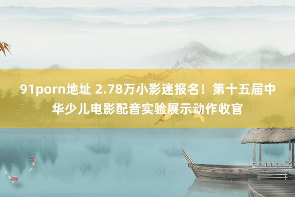 91porn地址 2.78万小影迷报名！第十五届中华少儿电影配音实验展示动作收官