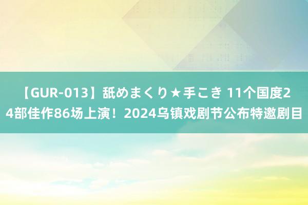 【GUR-013】舐めまくり★手こき 11个国度24部佳作86场上演！2024乌镇戏剧节公布特邀剧目