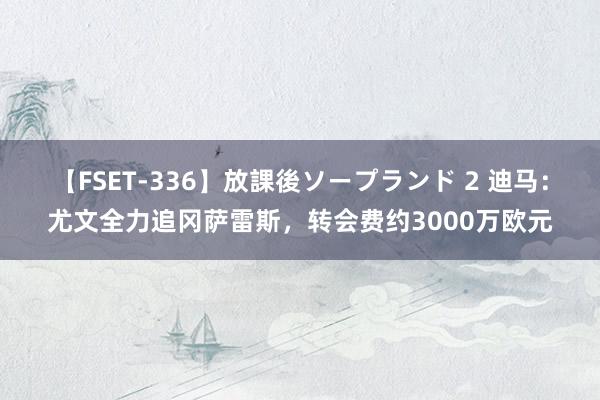 【FSET-336】放課後ソープランド 2 迪马：尤文全力追冈萨雷斯，转会费约3000万欧元