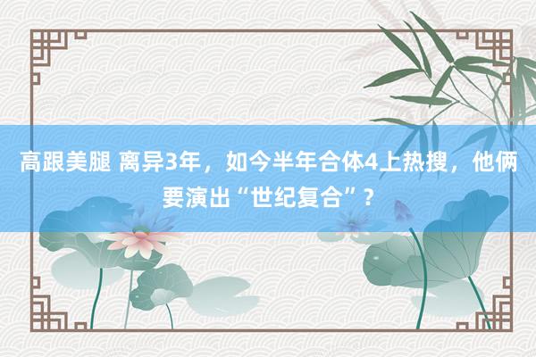 高跟美腿 离异3年，如今半年合体4上热搜，他俩要演出“世纪复合”？