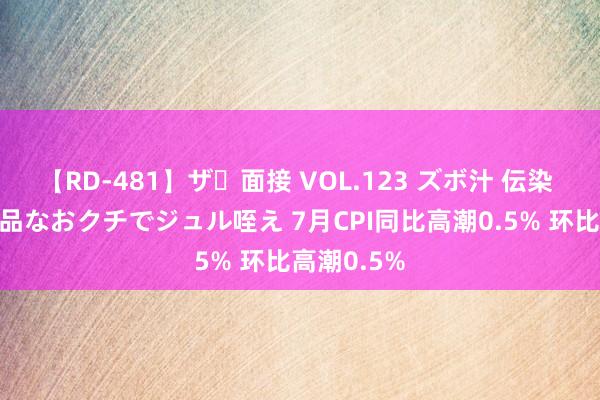 【RD-481】ザ・面接 VOL.123 ズボ汁 伝染 逆面接 上品なおクチでジュル咥え 7月CPI同比高潮0.5% 环比高潮0.5%