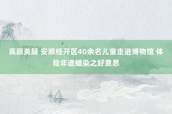 高跟美腿 安顺经开区40余名儿童走进博物馆 体验非遗蜡染之好意思