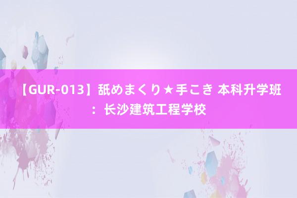 【GUR-013】舐めまくり★手こき 本科升学班：长沙建筑工程学校