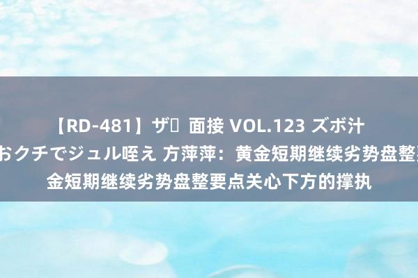 【RD-481】ザ・面接 VOL.123 ズボ汁 伝染 逆面接 上品なおクチでジュル咥え 方萍萍：黄金短期继续劣势盘整要点关心下方的撑执