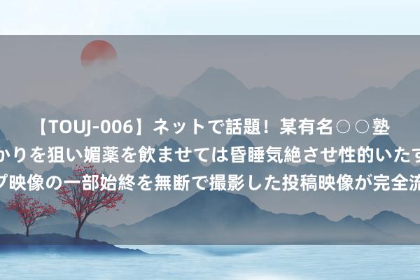 【TOUJ-006】ネットで話題！某有名○○塾講師が未○年の女生徒ばかりを狙い媚薬を飲ませては昏睡気絶させ性的いたずらしたレイプ映像の一部始終を無断で撮影した投稿映像が完全流出！ 瑞达期货苹果产业日报20240815