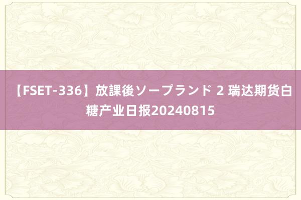 【FSET-336】放課後ソープランド 2 瑞达期货白糖产业日报20240815