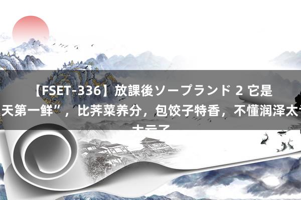 【FSET-336】放課後ソープランド 2 它是“秋天第一鲜”，比荠菜养分，包饺子特香，不懂润泽太亏了