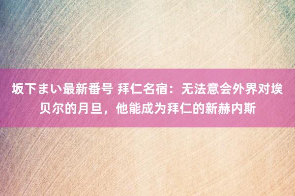 坂下まい最新番号 拜仁名宿：无法意会外界对埃贝尔的月旦，他能成为拜仁的新赫内斯