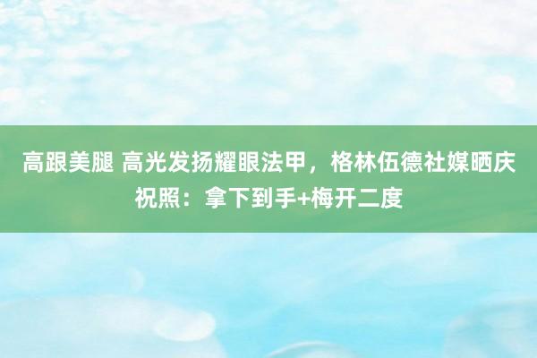 高跟美腿 高光发扬耀眼法甲，格林伍德社媒晒庆祝照：拿下到手+梅开二度