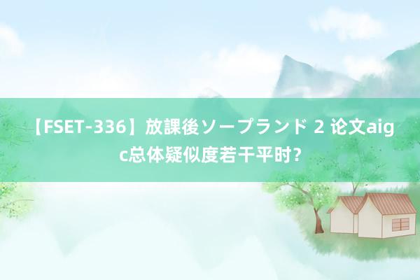 【FSET-336】放課後ソープランド 2 论文aigc总体疑似度若干平时？