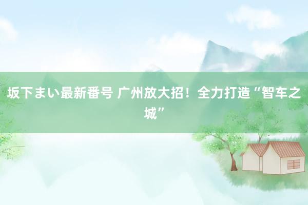 坂下まい最新番号 广州放大招！全力打造“智车之城”