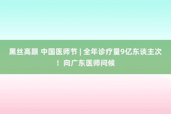 黑丝高跟 中国医师节 | 全年诊疗量9亿东谈主次！向广东医师问候