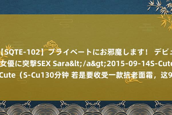 【SQTE-102】プライベートにお邪魔します！ デビューしたてのAV女優に突撃SEX Sara</a>2015-09-14S-Cute&$S-Cute（S-Cu130分钟 若是要收受一款抗老面霜，这9款大牌面霜都能知足你的抗老需求