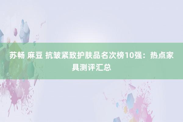 苏畅 麻豆 抗皱紧致护肤品名次榜10强：热点家具测评汇总