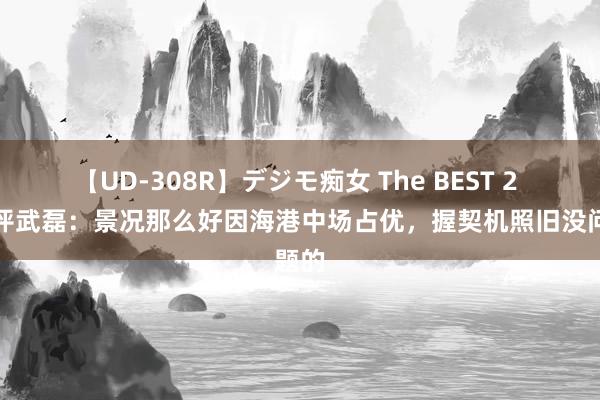 【UD-308R】デジモ痴女 The BEST 2 记者评武磊：景况那么好因海港中场占优，握契机照旧没问题的