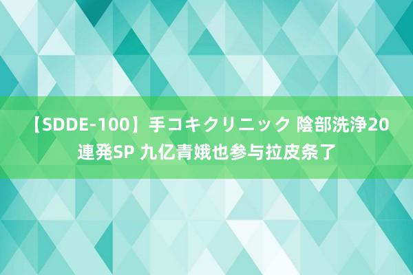 【SDDE-100】手コキクリニック 陰部洗浄20連発SP 九亿青娥也参与拉皮条了