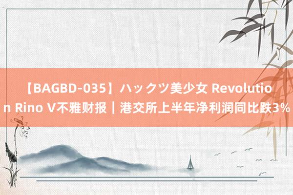 【BAGBD-035】ハックツ美少女 Revolution Rino V不雅财报｜港交所上半年净利润同比跌3%