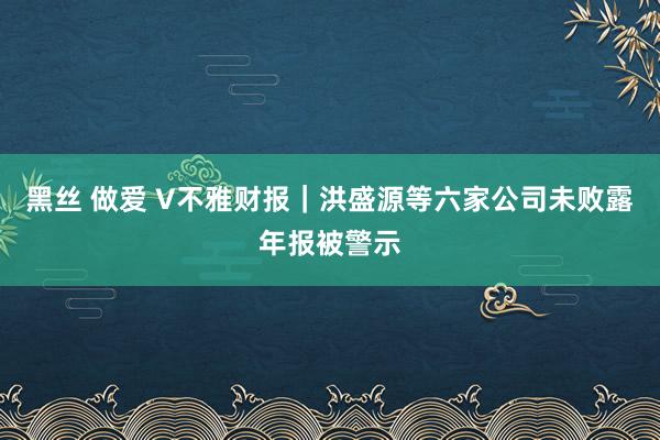 黑丝 做爱 V不雅财报｜洪盛源等六家公司未败露年报被警示