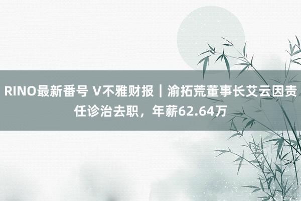 RINO最新番号 V不雅财报｜渝拓荒董事长艾云因责任诊治去职，年薪62.64万