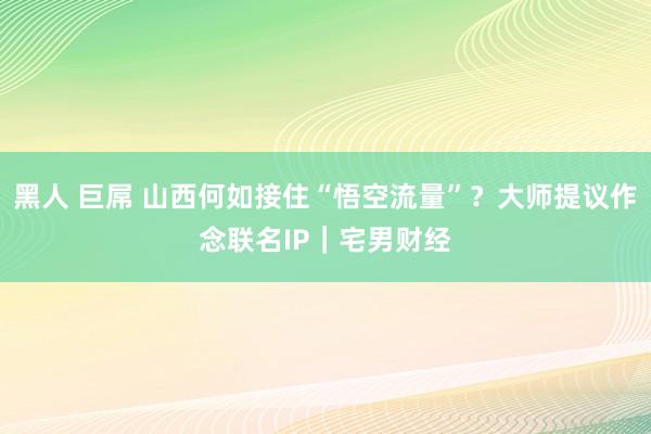 黑人 巨屌 山西何如接住“悟空流量”？大师提议作念联名IP｜宅男财经