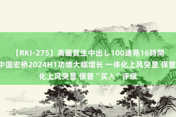 【RKI-275】高画質生中出し100連発16時間 国联证券：中国宏桥2024H1功绩大幅增长 一体化上风突显 保管“买入”评级