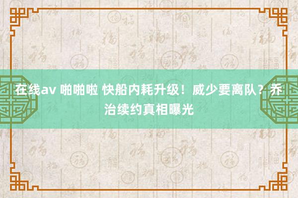 在线av 啪啪啦 快船内耗升级！威少要离队？乔治续约真相曝光