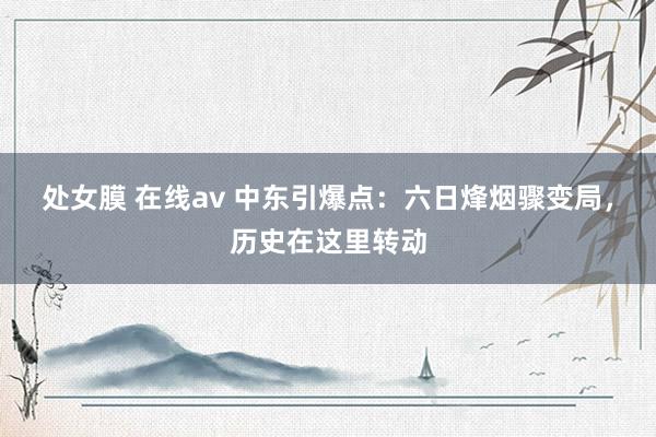 处女膜 在线av 中东引爆点：六日烽烟骤变局，历史在这里转动