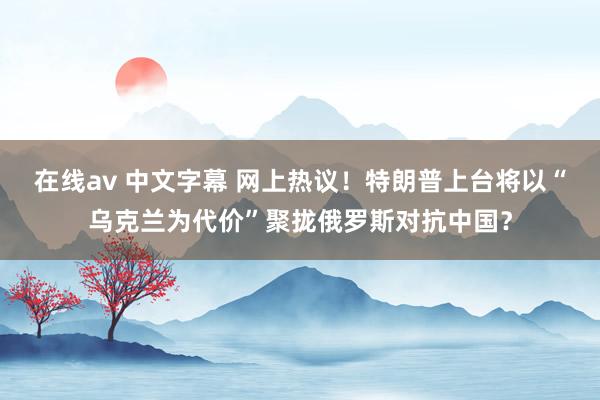 在线av 中文字幕 网上热议！特朗普上台将以“乌克兰为代价”聚拢俄罗斯对抗中国？