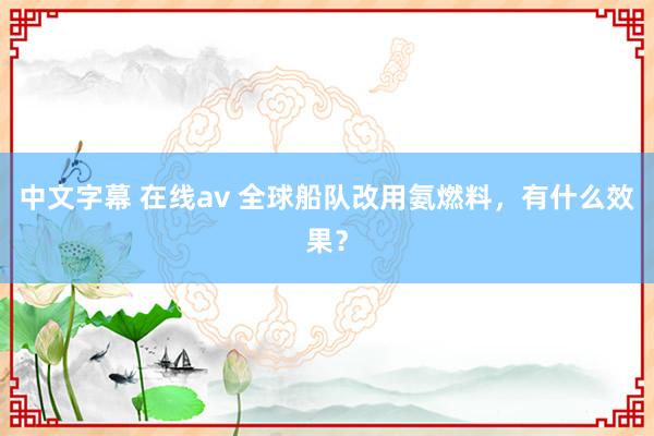 中文字幕 在线av 全球船队改用氨燃料，有什么效果？