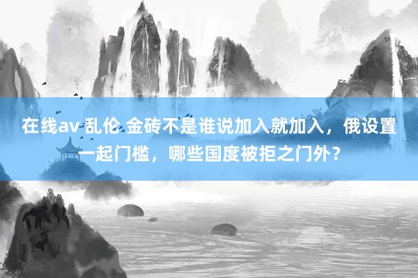 在线av 乱伦 金砖不是谁说加入就加入，俄设置一起门槛，哪些国度被拒之门外？