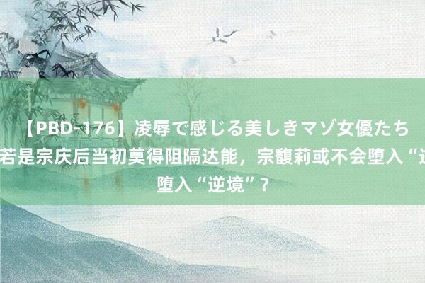 【PBD-176】凌辱で感じる美しきマゾ女優たち8時間 若是宗庆后当初莫得阻隔达能，宗馥莉或不会堕入“逆境”？