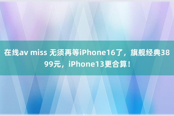 在线av miss 无须再等iPhone16了，旗舰经典3899元，iPhone13更合算！