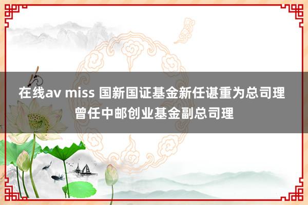 在线av miss 国新国证基金新任谌重为总司理 曾任中邮创业基金副总司理