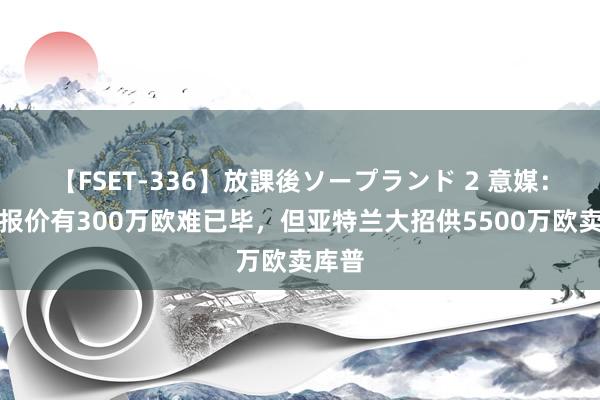 【FSET-336】放課後ソープランド 2 意媒：尤文报价有300万欧难已毕，但亚特兰大招供5500万欧卖库普