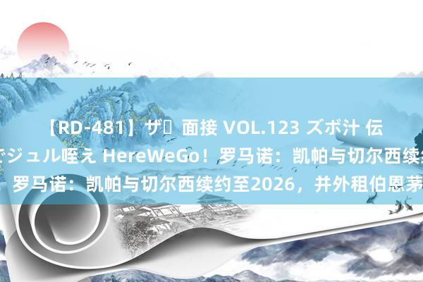 【RD-481】ザ・面接 VOL.123 ズボ汁 伝染 逆面接 上品なおクチでジュル咥え HereWeGo！罗马诺：凯帕与切尔西续约至2026，并外租伯恩茅斯