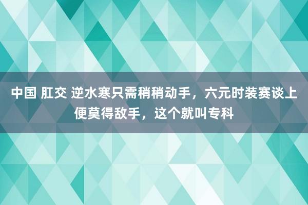 中国 肛交 逆水寒只需稍稍动手，六元时装赛谈上便莫得敌手，这个就叫专科