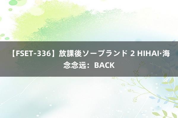 【FSET-336】放課後ソープランド 2 HIHAI·海念念远：BACK