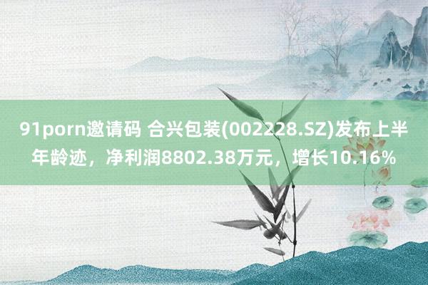 91porn邀请码 合兴包装(002228.SZ)发布上半年龄迹，净利润8802.38万元，增长10.16%