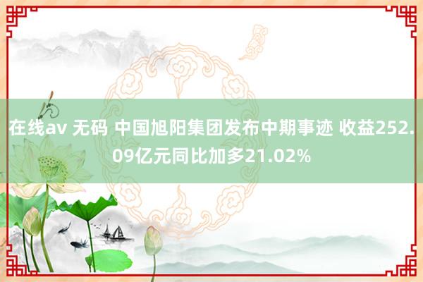 在线av 无码 中国旭阳集团发布中期事迹 收益252.09亿元同比加多21.02%