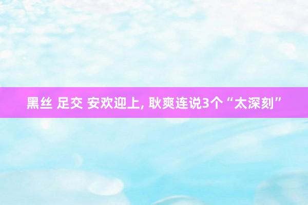 黑丝 足交 安欢迎上， 耿爽连说3个“太深刻”