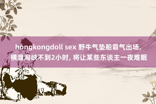 hongkongdoll sex 野牛气垫船霸气出场， 横渡海峡不到2小时， 将让某些东谈主一夜难眠