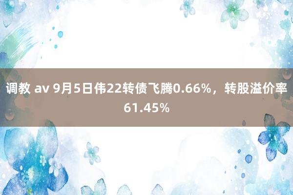 调教 av 9月5日伟22转债飞腾0.66%，转股溢价率61.45%