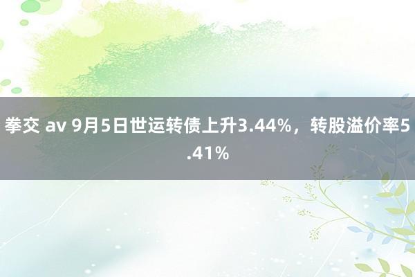 拳交 av 9月5日世运转债上升3.44%，转股溢价率5.41%