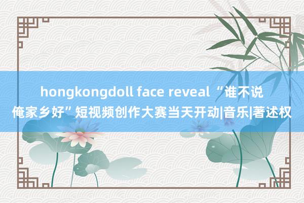 hongkongdoll face reveal “谁不说俺家乡好”短视频创作大赛当天开动|音乐|著述权