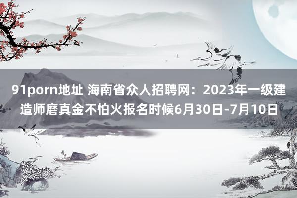 91porn地址 海南省众人招聘网：2023年一级建造师磨真金不怕火报名时候6月30日-7月10日