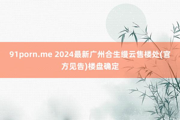 91porn.me 2024最新广州合生缦云售楼处(官方见告)楼盘确定