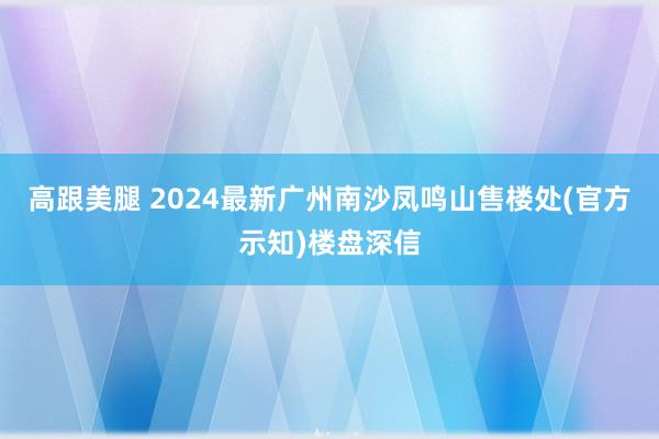 高跟美腿 2024最新广州南沙凤鸣山售楼处(官方示知)楼盘深信